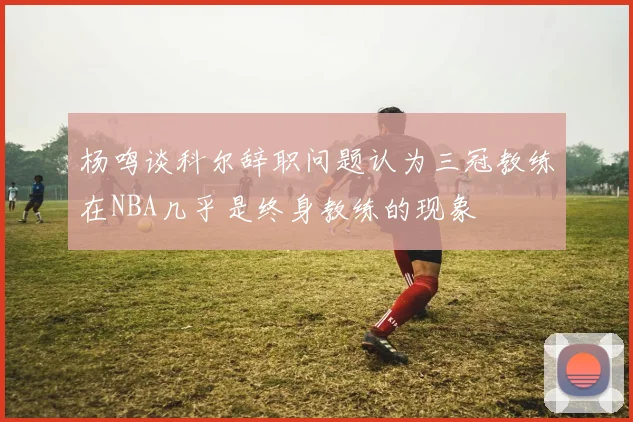 杨鸣谈科尔辞职问题认为三冠教练在NBA几乎是终身教练的现象