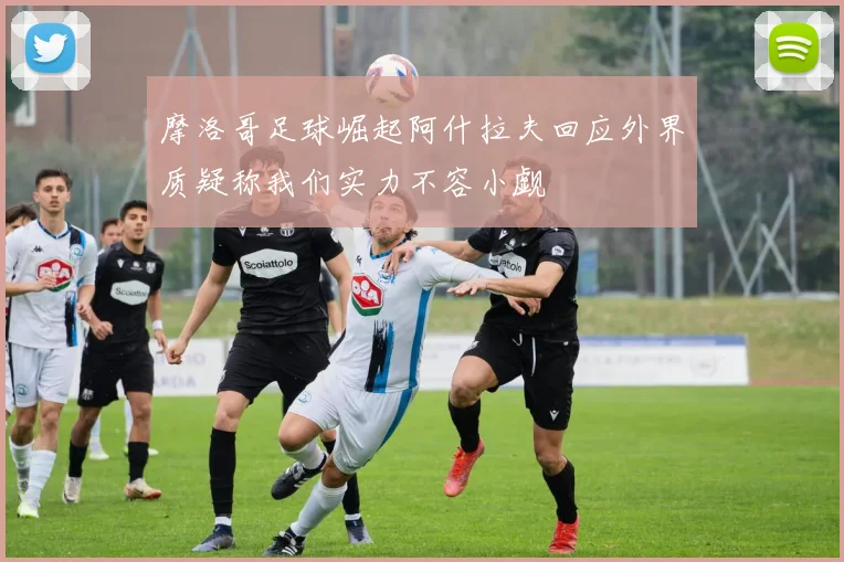 摩洛哥足球崛起阿什拉夫回应外界质疑称我们实力不容小觑