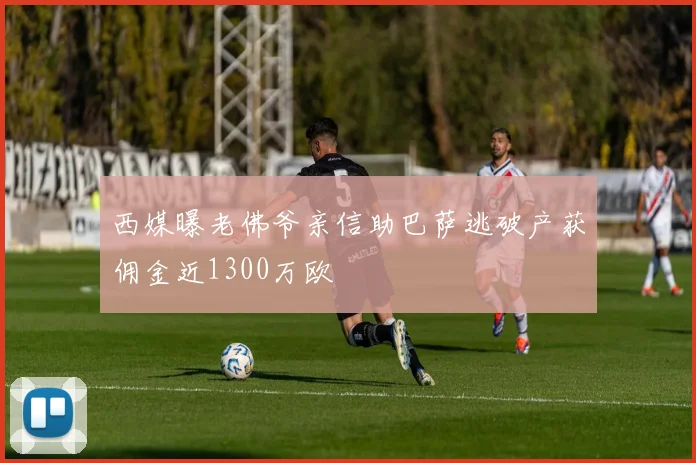 西媒曝老佛爷亲信助巴萨逃破产获佣金近1300万欧