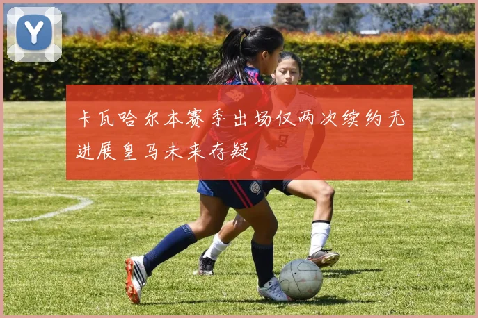 卡瓦哈尔本赛季出场仅两次续约无进展皇马未来存疑