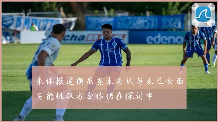 米体报道朗尼克未否认与米兰会面可能性双方合作仍在探讨中