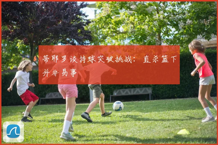 蒂耶罗谈持球突破挑战：直杀篮下并非易事
