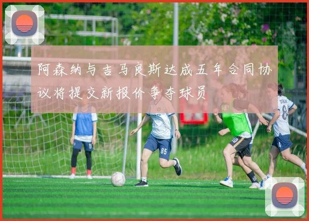 阿森纳与吉马良斯达成五年合同协议将提交新报价争夺球员