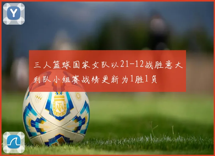 三人篮球国家女队以21-12战胜意大利队小组赛战绩更新为1胜1负