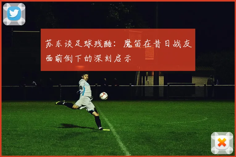 苏东谈足球残酷：魔笛在昔日战友面前倒下的深刻启示