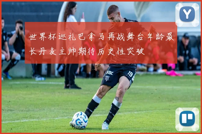 世界杯巡礼巴拿马再战舞台年龄最长丹麦主帅期待历史性突破