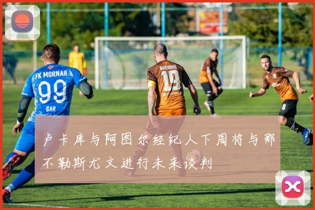 卢卡库与阿图尔经纪人下周将与那不勒斯尤文进行未来谈判