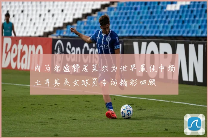 内马尔盛赞居莱尔为世界最佳中场土耳其美女球员专访精彩回顾
