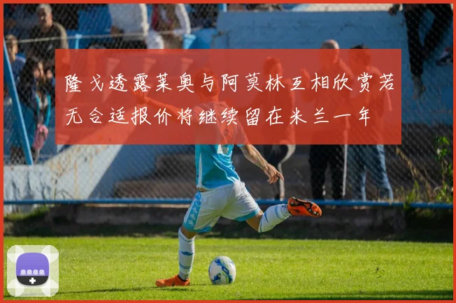 隆戈透露莱奥与阿莫林互相欣赏若无合适报价将继续留在米兰一年