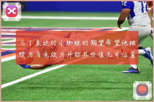 戈丁表达对小蜘蛛的期望希望他继续为马竞效力并称其价值无可估量