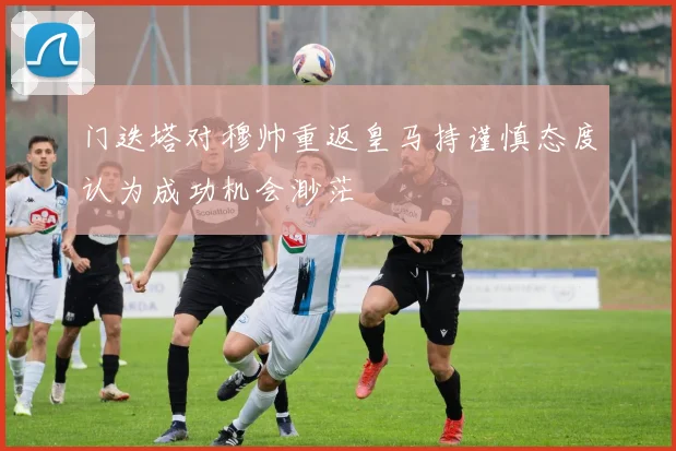 门迭塔对穆帅重返皇马持谨慎态度认为成功机会渺茫